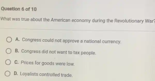 Question 6 of 10
What was true about the American economy during the Revolutionary War?
A. Congress could not approve a nationa currency.
B. Congress did not want to tax people.
C. Prices for goods were low.
D. Loyalists controlled trade.