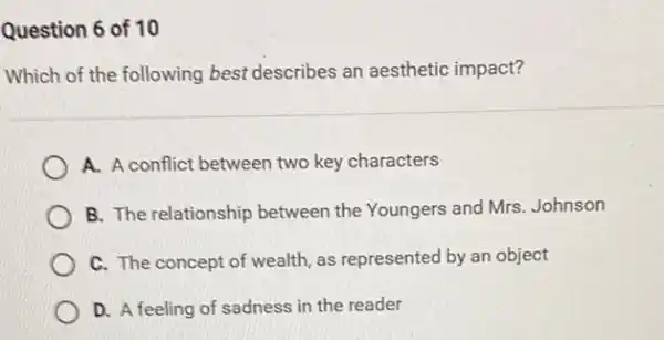 Question 6 of 10
Which of the following best describes an aesthetic impact?
A. A conflict between two key characters
B. The relationship between the Youngers and Mrs. Johnson
C. The concept of wealth, as represented by an object
D. A feeling of sadness in the reader