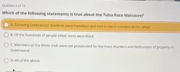 Question 6 of 10
Which of the following statements is true about the Tulsa Race Massacre?
A. Surviving Greenwood residents were homeless and had to live in concentration camps
B. Of the hundreds of people killed, most were Black
C. Members of the White mob were not prosecuted for the mass murders and
destruction of property in
Greenwood
D. All of the above