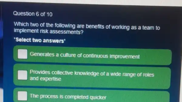 Question 6 of 10
Which two of the following are benefits of working as a team to
implement risk assessments?
'Select two answers'
Generates a culture of continuous improvement
Provides collective knowledge of a wide range of roles
and expertise
The process is completed quicker