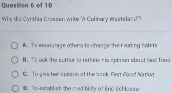 Question 6 of 10
Why did Cynthia Crossen write "A Culinary Wasteland"?
A. To encourage others to change their eating habits
B. To ask the author to rethink his opinion about fast food
C. To give her opinion of the book Fast Food Nation
D. To establish the credibility of Eric Schlosser