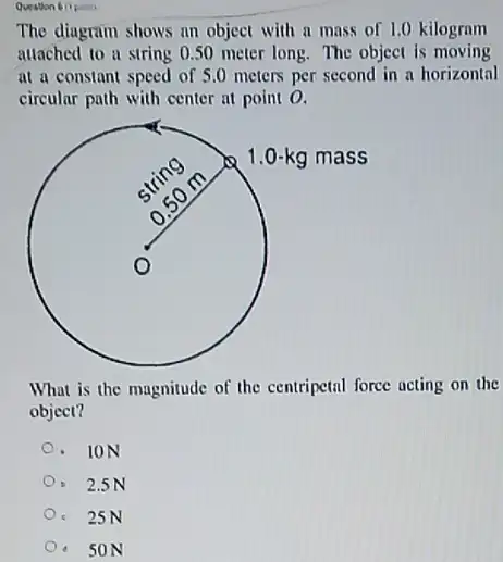 Question 6 (1poin)
The diagram shows an object with a mass of 1.0 kilogram
attached to a string 0.50 meter long.The object is moving
of 5.0 meters per second in a horizontal
circular path with center at point 0.
square 
What is the magnitude of the centripetal force acting on the
object?
- ION
2.5N
c 25N
- 50N