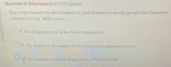 Question 6 (Mandatory)(0.9375 points)
Two major reasons for the countries in Latin America to revolt against their European
colonizers in the 1800 were __
a) The Enlightenment 6 the French Revolution
b) The Bolshevik Revolution 6. the defeat of the Spanish Armada
c) The Spanish Inquisition 6 the death of Ferdinand VII