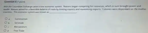 Question 6(1 point)
With the Columbian Exchange came a new economic system. Nations began competing for resources,which in turn brought power and
wealth. Nations aimed for a favorable balance of trade by limiting imports and maximizing exports.Colonies were dependant on the mother
countries. This economic system was known as __
a
Communism
b
Servitude
Mercantilism
d
Free Trade