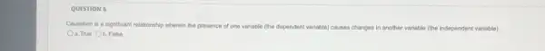 QUESTION 6
Causation is a significant relationship wherein the presence of one variable (the dependent variable) causes changes in another variable (the independent variable)
a. True Ob.False
