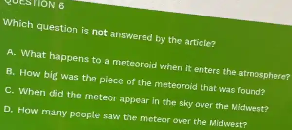 QUESTION 6
Which question is not answered by the article?
A. What happens to a meteoroid when it enters the atmosphere?
B. How big was the piece of the meteoroid that was found?
C. When did the meteor appear in the sky over the Midwest?
D. How many people saw the meteor over the Midwest?