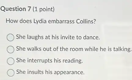 Question 7 (1 point)
How does Lydia embarrass Collins?
She laughs at his invite to dance.
She walks out of the room while he is talking.
She interrupts his reading.
She insults his appearance.