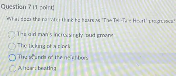 Question 7 (1 point)
What does the narrator think he hears as "The Tell-Tale Heart'progresses?
The old man's increasingly loud groans
The ticking of a clock
The stunds of the neighbors
A heart beating