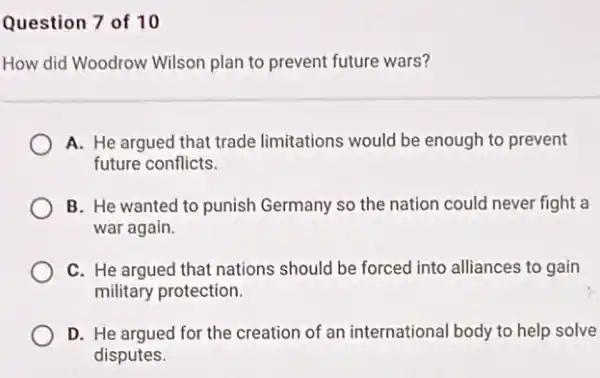 Question 7 of 10
How did Woodrow Wilson plan to prevent future wars?
A. He argued that trade limitations would be enough to prevent
future conflicts.
B. He wanted to punish Germany so the nation could never fight a
war again.
C. He argued that nations should be forced into alliances to gain
military protection.
D. He argued for the creation of an international body to help solve
disputes.