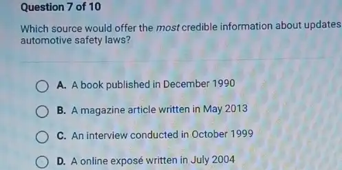 Question 7 of 10
Which source would offer the most credible information about updates
automotive safety laws?
A. A book published in December 1990
B. A magazine article written in May 2013
C. An interview conducted in October 1999
D. A online exposé written in July 2004