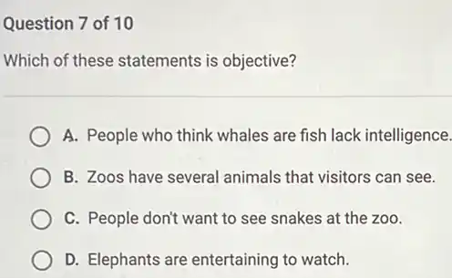 Question 7 of 10
Which of these statements is objective?
A. People who think whales are fish lack intelligence.
B. Zoos have several animals that visitors can see.
C. People don't want to see snakes at the zoo.
D. Elephants are entertaining to watch.