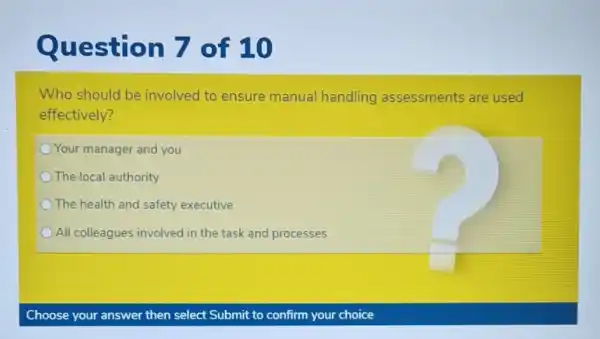 Question 7 of 10
Who should be involved to ensure manual handling assessments are used
effectively?
Your manager and you
The local authority
The health and safety executive
All colleagues involved in the task and processes
Choose your answer then select Submit to confirm your choice