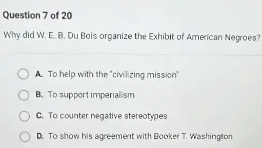 Question 7 of 20
Why did W. E B. Du Bois organize the Exhibit of American Negroes?
A. To help with the "civilizing mission"
B. To support imperialism
C. To counter negative stereotypes
D. To show his agreement with Booker T.Washington