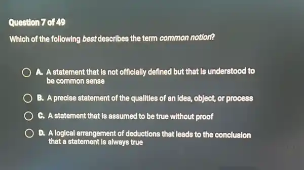 Question 7 of 49
Which of the following best describes the term common notlon?
A. A statement that Is not officially defined but that Is understood to
be common sense
B. A precise statement of the qualitles of an Idea, object, or process
G. A statement that Is assumed to be true without proof
D. Alogical arrangement of deductions that leads to the conclusion
that a statement is always true