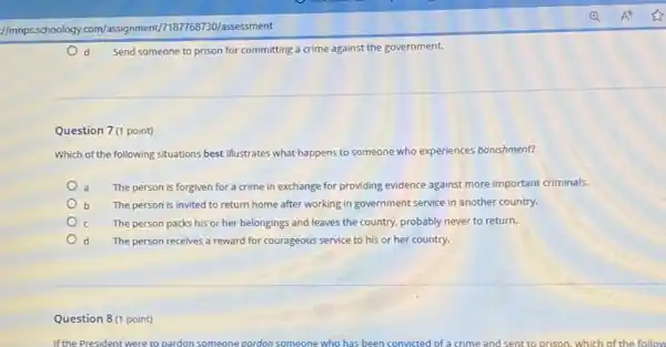 Question 7(1 point)
Send someone to prison for committing a crime against the government.
Which of the following situations best illustrates what happens to someone who experiences banishment?
The person is forgiven for a crime in exchange for providing evidence against more important criminals.
b The person is invited to return home after working in government service in another country.
The person packs his or her belongings and leaves the country, probably never to return.
d The person receives a reward for courageous service to his or her country.
Question 8 (1 point)
If the President were to pardon someone pordon someone who has been c convicted of a crime and sent to prison, which of the follow
