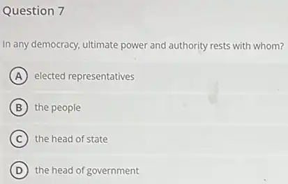 Question 7
In any democracy, ultimate power and authority rests with whom?
A elected representatives
B the people
C the head of state
D the head of government