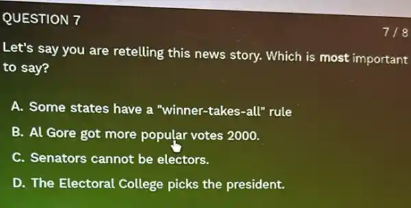 QUESTION 7
Let's say you are retelling this news story. Which is most important
to say?
A. Some states have a "winner-takes-all"rule
B. Al Gore got more popular votes 2000.
C. Senators cannot be electors.
D. The Electoral College picks the president.
718