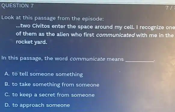 QUESTION 7
Look at this passage from the episode:
__ ...two Civitos enter the space around my cell.I recognize one
of them as the alien who first communicated with me in the
rocket yard.
In this passage, the word communicate means __
A. to tell someone something
B. to take something from someone
C. to keep a secret from someone
D. to approach someone
7