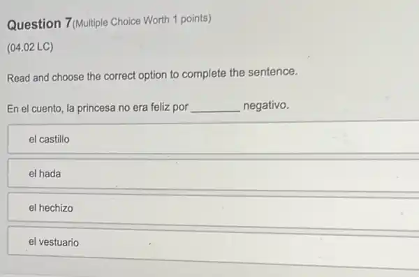 Question 7(Multiple Choice Worth 1 points)
(04.02 LC)
Read and choose the correct option to complete the sentence.
En el cuento, la princesa no era feliz por __ negativo.
el castillo
el hada
el hechizo
el vestuario