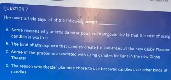 QUESTION 7
The news article says all of the following except
__
A. Some reasons why artistic director Dominic Dromgoole thinks that the cost of using
candles is worth it
B. The kind of atmosphere that candles create for audiences at the new Globe Theater
C. Some of the problems associated with using candles for light in the new Globe
Theater
D. The reason why theater planners chose to use beeswax candles over other kinds of
candles
