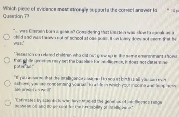 Question 7?
was Einstein born a genius? Considering that Einstein was slow to speak as a
child and was thrown out of school at one point, it certainly does not seem that he
was."
"Research on related children who did not grow up in the same environment shows
that khile genetics may set the baseline for intelligence, it does not determine
potential."
"If you assume that the intelligence assigned to you at birth is all you can ever
achieve, you are condemning yourself to a life in which your income and happiness
are preset as well!"
"Estimates by scientists who have studied the genetics of intelligence range
between 60 and 80 percent for the heritability of intelligence."
Which piece of evidence most strongly supports the correct answer to p