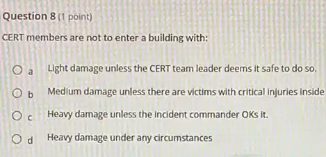 Question 8 (1 point)
CERT members are not to enter a building with:
a Light damage unless the CERT team leader deems It safe to do so.
b Medium damage unless there are victims with critical injuries Inside
c Heavy damage unless the incident commander OKs it.
d Heavy damage under any circumstances