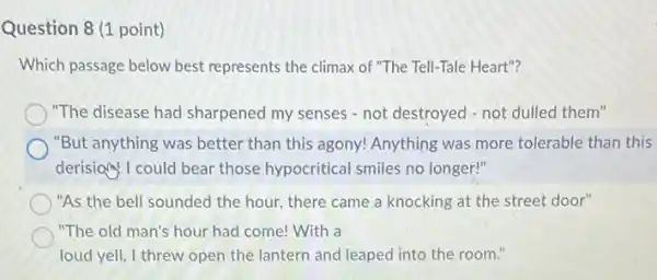 Question 8 (1 point)
Which passage below best represents the climax of "The Tell-Tale Heart"?
"The disease had sharpened my senses - not destroyed - not dulled them"
"But anything was better than this agony! Anything was more tolerable than this
derisiony I could bear those hypocritical smiles no longer!"
"As the bell sounded the hour, there came a knocking at the street door"
"The old man's hour had come! With a
loud yell, I threw open the lantern and leaped into the room."