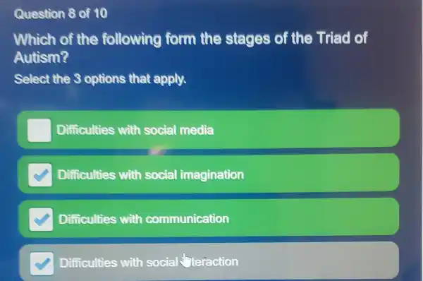 Question 8 of 10
Which of the fo llowing ion m the ste ges of the Triad of
Autism?
Select the 3 opti ons that apply.
Diffic culties with s ocial media
Difficulties with social imagination
Diffic culties with comm nication
Difficulties with socie alcteraction