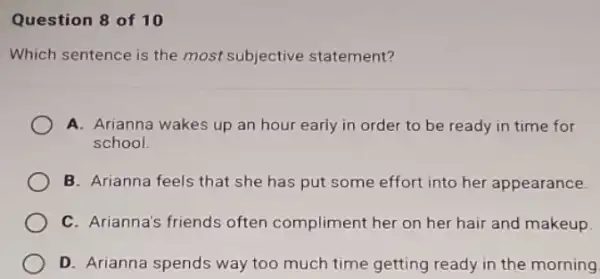 Question 8 of 10
Which sentence is the most subjective statement?
A. Arianna wakes up an hour early in order to be ready in time for
school
B. Arianna feels that she has put some effort into her appearance.
C. Arianna's friends often compliment her on her hair and makeup.
D. Arianna spends way too much time getting ready in the morning