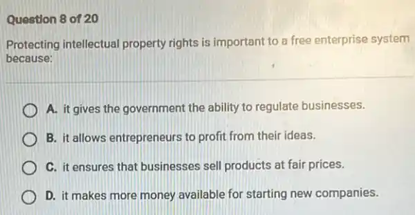 Question 8 of 20
Protecting intellectual property rights is important to a free enterprise system
because:
A. it gives the government the ability to regulate businesses.
B. it allows entrepreneurs to profit from their ideas.
C. it ensures that businesses sell products at fair prices.
D. it makes more money available for starting new companies.