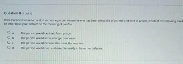 Question 8(1 point)
If the President were to pardon someone pordon someone who has been convicted of a crime and sent to prison,which of the following must
be true? Base your answer on the meaning of pardon.
The person would be freed from prison.
b The person would serve a longer sentence.
The person would be forced to leave the country.
d The person would not be allowed to testify in his or her defense.