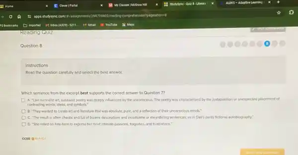 Question 8
Instructions
Read the question carefully and select the best answer
Which sentence from the excerpt best supports the correct answer to Question 7?
A. "Like surrealist art surrealist poetry was deeply influenced by the unconscious The poetry was characterized by the juxtaposition or unexpected placement of
contrasting words, ideas, and symbols."
B. They wanted to create art and literature that was absolute, pure.and a reflection of their unconscious minds."
C. "The result is often chaotic and full of bizarre descriptions and Incomplete or meandering sentences.as in Dali's partly fictional autobiography.
D. 'She relied on free-form to express her most intimate passions, tragedies and frustrations."