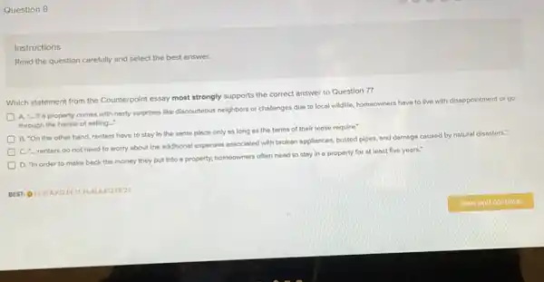 Question 8
Instructions
Read the question carefully and select the best answer.
Which statement from the Counterpoint essay most strongly supports the correct answer to Question 7?
A. "... If a property comes with nosty surprises like discourteous neighbors or challenges due to local wildlife, homeowners have to live with disoppointment or go
through the hossle of selling..."
B. "On the other hand, renters have to stay in the some place only as long as the terms of their lease require."
C. renters do not need to worry about the additional expenses associated with broken appliances.busted plpes, and damage caused by natural disesters.
D. "In order to make beck the money they put into o property, homeowners often need to stay in a property for at least five years.
