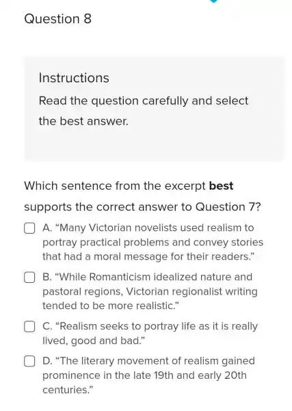 Question 8
Instructions
Read the question carefully and select
the best answer.
Which sentence from the excerpt best
supports the correct answer to Question 7?
A. "Many Victorian novelists used realism to
portray practical problems and convey stories
that had a moral message for their readers."
B. "While Romanticism idealized nature and
pastoral regions,Victorian regionalist writing
tended to be more realistiC."
C. "Realism seeks to portray life as it is really
lived, good and bad."
D. "The literary movement of realism gained