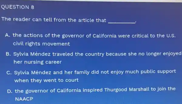 QUESTION 8
The reader can tell from the article that __
A. the actions of the governor of California were critical to the U.S.
civil rights movement
B. Sylvia Méndez traveled the country because she no longer enjoyed
her nursing career
C. Sylvia Méndez and her family did not enjoy much public support
when they went to court
D. the governor of California inspired Thurgood Marshall to join the
NAACP