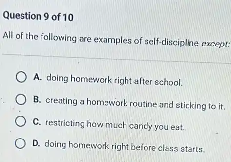 Question 9 of 10
All of the following are examples of self -discipline except:
A. doing homework right after school.
B. creating a homework routine and sticking to it.
C. restricting how much candy you eat.
D. doing homework right before class starts.