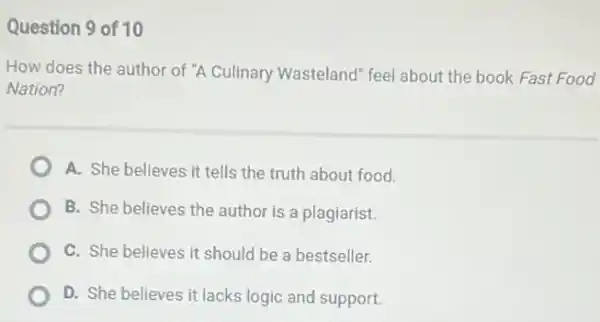 Question 9 of 10
How does the author of "A Culinary Wasteland feel about the book Fast Food
Nation?
A. She believes it tells the truth about food.
B. She believes the author is a plagiarist.
C. She believes it should be a bestseller.
D. She believes it lacks logic and support.