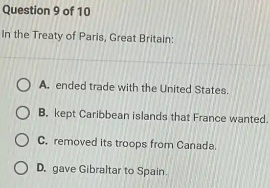 Question 9 of 10
In the Treaty of Paris, Great Britain:
A. ended trade with the United States.
B. kept Caribbean islands that France wanted.
C. removed its troops from Canada.
D. gave Gibraltar to Spain.