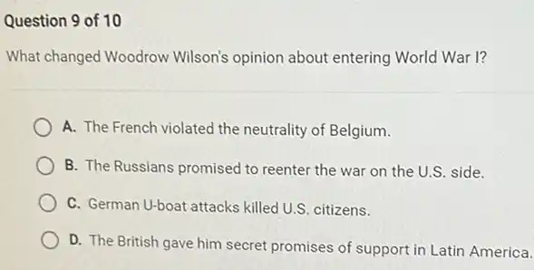 Question 9 of 10
What changed Woodrow Wilson's opinion about entering World War I?
A. The French violated the neutrality of Belgium.
B. The Russians promised to reenter the war on the U.S. side.
C. German U-boat attacks killed U.S. citizens.
D. The British gave him secret promises of support in Latin America.