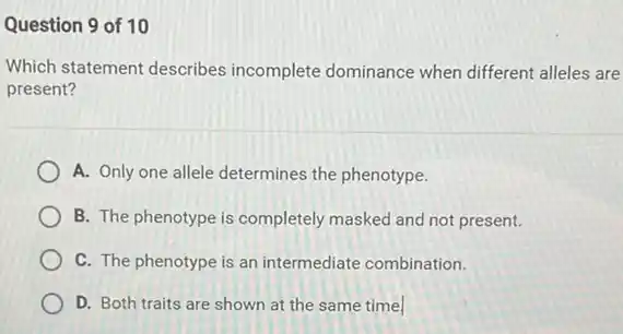 Question 9 of 10
Which statement describes incomplete dominance when different alleles are
present?
A. Only one allele determines the phenotype.
B. The phenotype is completely masked and not present.
C. The phenotype is an intermediate combination.
D. Both traits are shown at the same time.