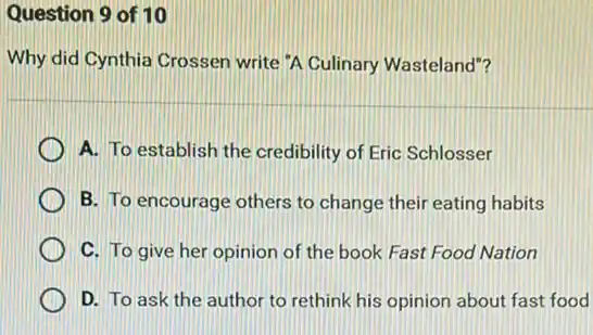 Question 9 of 10
Why did Cynthia Crossen write "A Culinary Wasteland"?
A. To establish the credibility of Eric Schlosser
B. To encourage others to change their eating habits
C. To give her opinion of the book Fast Food Nation
D. To ask the author to rethink his opinion about fast food