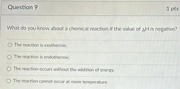 Question 9
What do you know about a chemical reaction if the value of Delta H is negative?
The reaction is exothermic.
The reaction is endothermic.
The reaction occurs without the addition of energy.
The reaction cannot occur at room temperature.
1 pts