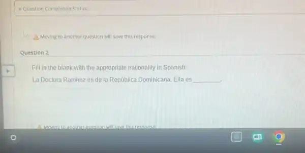 Question Completion Status:
A Moving to another question will save this response.
Question 2
Fill in the blank with the appropriate nationality in Spanish.
La Doctora Ramirez es de la República Dominicana Ella es __
square