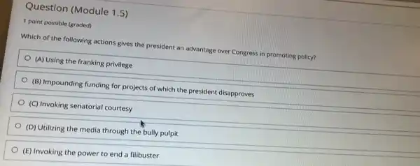 Question (Module 15)
1 point possible (graded)
Which of the following actions gives the president an advantage over Congress in promoting policy?
(A) Using the franking privilege
(B) Impounding funding for projects of which the president disapproves
(C) Invoking senatorial courtesy
(D) Utilizing the media through the bully pulpit
(E) Invoking the power to end a filibuster