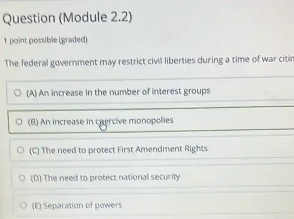 Question (Module 2.2)
1 point possible (graded)
The federal government may restrict civil liberties during a time of war citin
(A) An increase in the number of interest groups
(B) An increase in cnercive monopolies
(C) The need to protect First Amendment Rights
(D) The need to protect national security
(E) Separation of powers