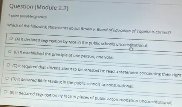 Question (Module 2.2)
1 point possible (graded)
Which of the following statements about Brown v.Board of Education of Topeka is correct?
(A) It declared segregation by race in the public schools unconstitutional.
(B) It established the principle of one person,one vote.
(C) It required that citizens about to be arrested be read a statement concerning their right!
(D) It declared Bible reading in the public schools unconstitutional.
(E) It declared segregation by race in places of public accommodation unconstitutional.