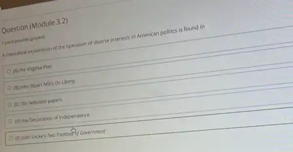 Question (Module 3.2)
1 point possible (graded)
A theoretical explanation of the operation of diverse interests in American politics is found in
(A) the Virginia Plan
(B) John Stuart Mill's On Liberty
(C) The Federalist papers
(D) the Declaration of Independence
(E) John Locke's Two Treatise5of Government