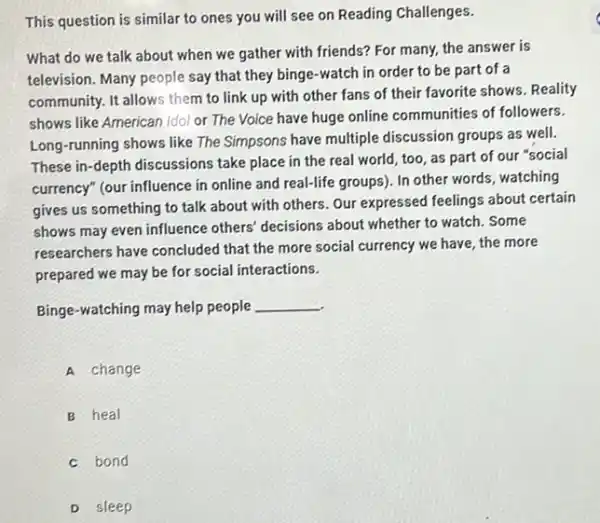 This question is similar to ones you will see on Reading Challenges.
What do we talk about when we gather with friends? For many,the answer is
television. Many people say that they binge-watch in order to be part of a
community. It allows them to link up with other fans of their favorite shows. Reality
shows like American Idol or The Voice have huge online communities of followers.
Long-running shows like The Simpsons have multiple discussion groups as well.
These in-depth discussions take place in the real world, too, as part of our "social
currency" (our influence in online and real-life groups)In other words, watching
gives us something to talk about with others Our expressed feelings about certain
shows may even influence others' decisions about whether to watch. Some
researchers have concluded that the more social currency we have, the more
prepared we may be for social interactions.
Binge-watching may help people __
A change
B heal
c bond
D sleep