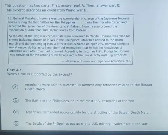 This question has two parts. First, answer part A. Then, answer part B.
This excerpt describes an event from World War II.
Lt. General Masaharu Homma was the commander in charge of the Japanese Imperial
forces during the first battles for the Philippines. __ It was Homma who forced and
accepted the surrender of the Americans at Bataan Homma also ordered the
evacuation of American and Filipino forces from Bataan. __
At the end of the war, war crimes trials were convened in Manila. Homma was tried for
crimes including abuses of POWs in the Philippines atrocities related to the death
march and the bombing of Manila after it was declared an open city. Homma accepted
moral responsibility as colymande:-but maintained that he had no knowledge of
atrocities until after they had occurred. According to historian Philip Piccigallo, Homma
was convicted for the actions of his troops rather than for directly ordering atrocities.
- Masaharu Homma and Japanese Atrocities, PBS
Part A :
Which claim is supported by the excerpt?
A
Americans were able to successfully address only attractives related to the Bataan
Death March
B The Battle of the Philippines led to the most U.S. casualties of the war.
C Americans demanded accountability for the atrocities of the Bataan Death March.
D The Battle of the Philippines put an end to U.S. military involvement in the war.