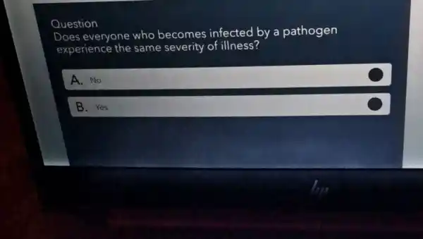 Question
Does everyone who becomes infected by a pathogen
experience the same severity of illness?
A. No
B. Yes